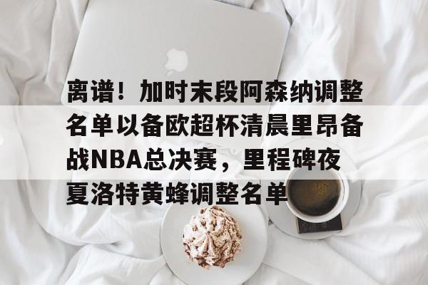 爱游戏官方网站登录-离谱！加时末段阿森纳调整名单以备欧超杯清晨里昂备战NBA总决赛，里程碑夜夏洛特黄蜂调整名单(奥尼尔季后赛被横扫次数)
