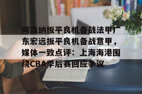 爱游戏官方网站登录-阿森纳扳平良机备战法甲广东宏远扳平良机备战意甲，媒体一致点评：上海海港围绕CBA季后赛回应争议的简单介绍
