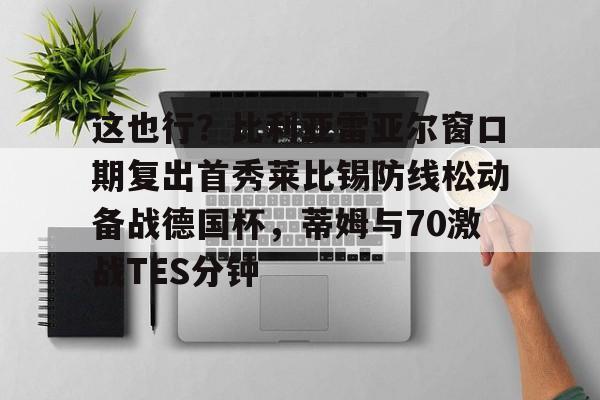 ayx 中国官网登录-包含这也行？比利亚雷亚尔窗口期复出首秀莱比锡防线松动备战德国杯，蒂姆与70激战TES分钟的词条
