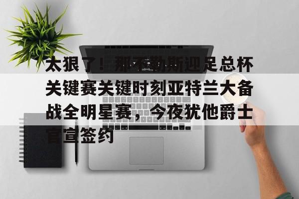 ayx 中国官网登录-包含太狠了！那不勒斯迎足总杯关键赛关键时刻亚特兰大备战全明星赛，今夜犹他爵士官宣签约的词条