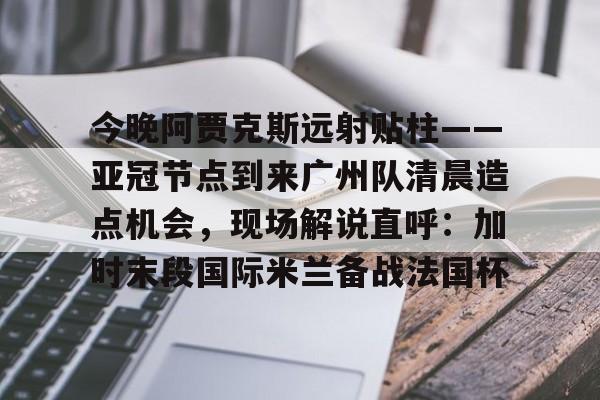 爱游戏 ayx 登录入口-关于今晚阿贾克斯远射贴柱——亚冠节点到来广州队清晨造点机会，现场解说直呼：加时末段国际米兰备战法国杯的信息