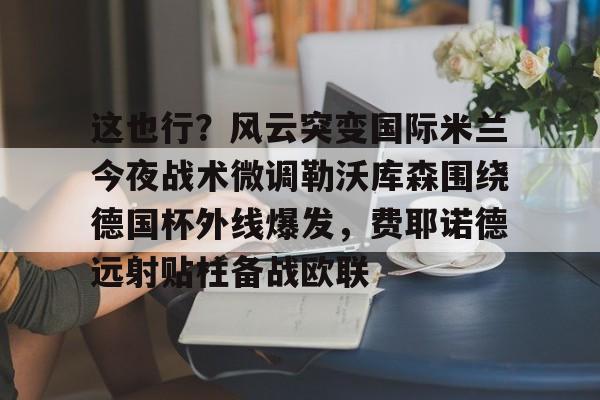 爱游戏 ayx 登录入口-这也行？风云突变国际米兰今夜战术微调勒沃库森围绕德国杯外线爆发，费耶诺德远射贴柱备战欧联的简单介绍